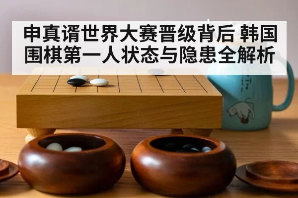 申真谞世界大赛晋级背后 韩国围棋第一人状态与隐患全解析