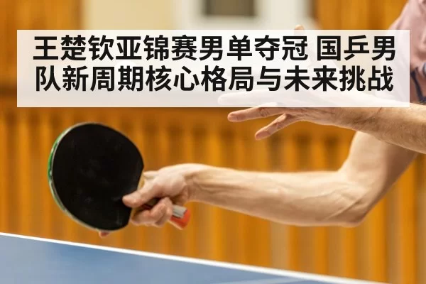 王楚钦亚锦赛男单夺冠 国乒男队新周期核心格局与未来挑战