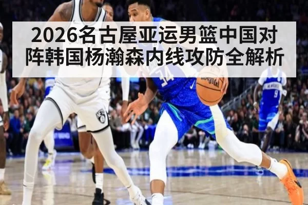 2026名古屋亚运男篮中国对阵韩国杨瀚森内线攻防全解析