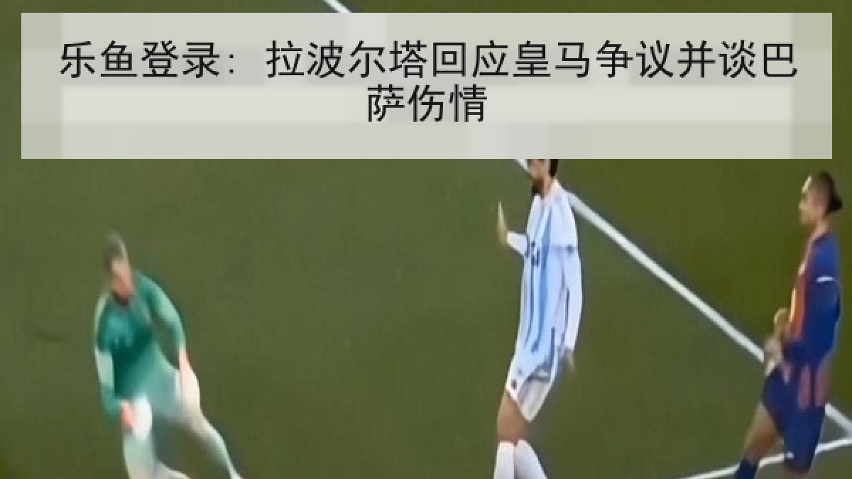 乐鱼登录: 拉波尔塔回应皇马争议并谈巴萨伤情 乐鱼登录: 拉波尔塔回应皇马争议并谈巴萨伤情
