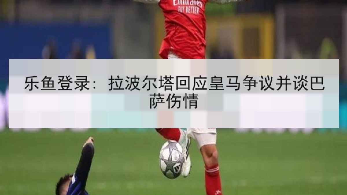 乐鱼登录: 拉波尔塔回应皇马争议并谈巴萨伤情
